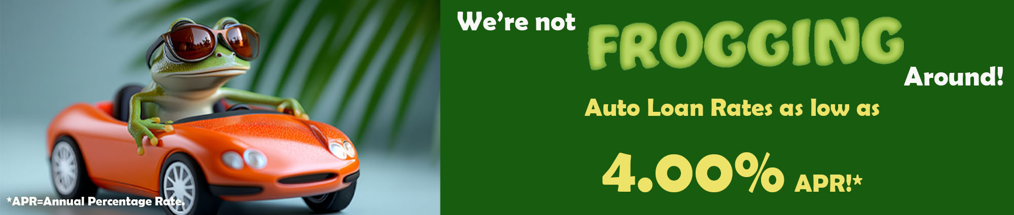 We're not Frogging around! Auto loan rates as low as Four point Zero Zero percent APR* 
APR* equals Annual Percentage Rate. 