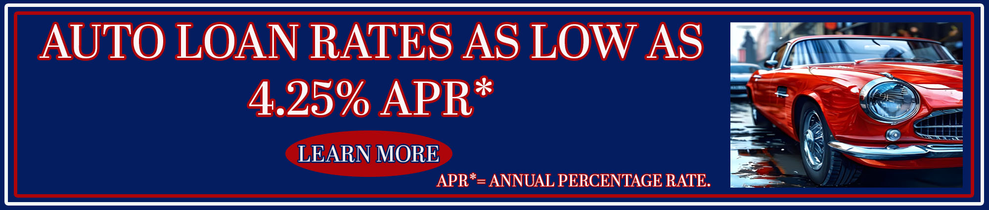 Auto loan rates as low as four point two five percent APR* Learn more. APR* equals Annual Percentage Rate.