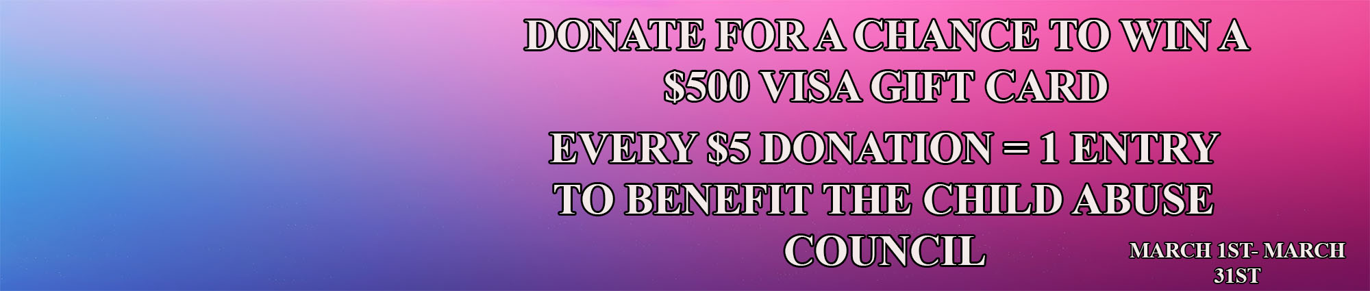 Donate for every chance to win a five hundred dollar visa gift card. Every five dollar donation equals one entry. To benefit the child abuse council. March first through March thirty first