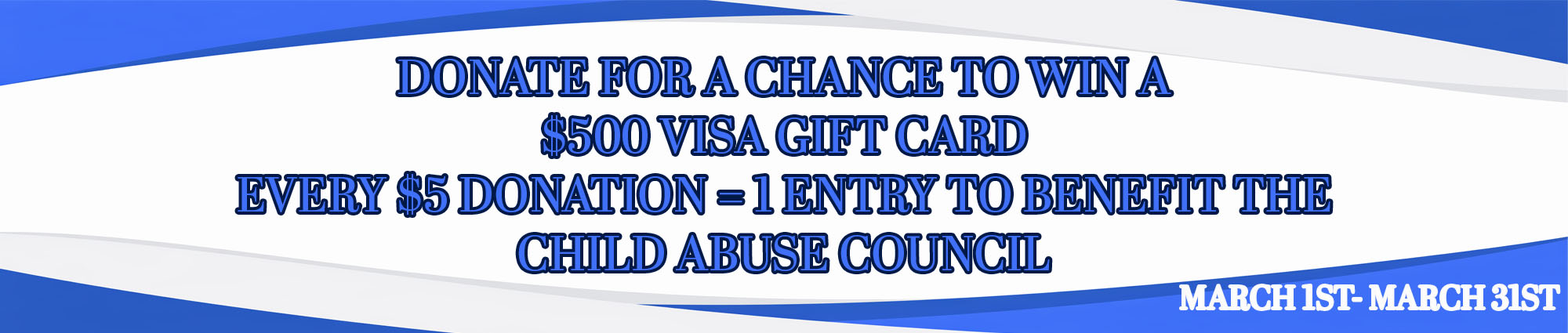 DONATE FOR A CHANCE TO WIN A FIVE HUNDRED DOLLAR VISA GIFT CARD. ONE DONATION EQUALS ONE ENTRY TO BENEFIT THE CHILD ABUSE COUNCIL MARCH FIRST THROUGH MARCH THIRTY FIRST 