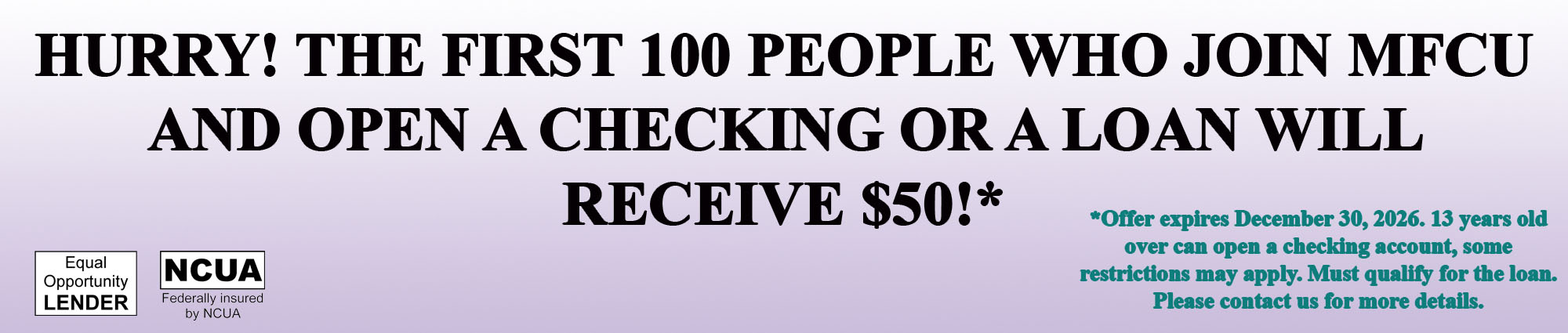 HURRY! THE FIRST ONE HUNDRED PEOPLE WHO JOIN MFCU AND OPEN A CHECKING OR A LOAN WILL RECEIVE FIFTY DOLLARS!* *OFFER EXPIRES DECEMBER THIRTITH, TWENTY TWENTY SIXTH. THIRTEEN YEARS OLD OVEN CAN OPEN A CHECKING ACCOUNT, SOME RESTRICTIONS MAY APPLY. MUST QUALIFY FOR THE LOAN. PLEASE CONTACT US FOR MORE DETAILS. 