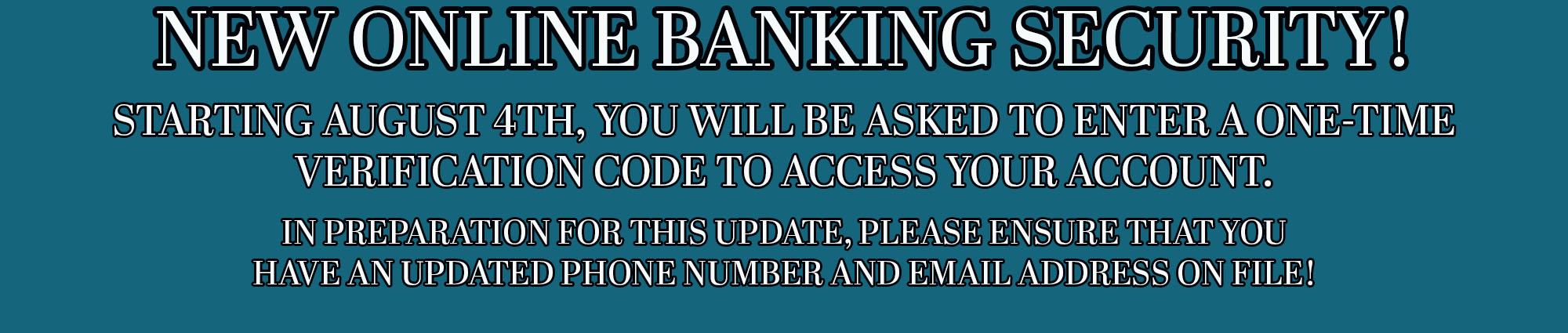 New Online Banking Security! Starting August Fourth, You will be asked to enter a one-time verification  code to access your account. In preparation for this update, please ensure that you have an updated phone number and email on file! 