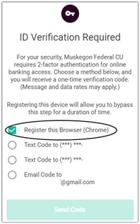 ID verification required For your security, Muskegon Federal CU requires two- factor authentication for online banking access. Choose a method below, and you will receive a one-time verification code. (Message and data rates will apply) Registering this device will allow you to bypass this step for a duration of time. Register this browser (chrome) Text code to (***) *** Text code to (***) *** email code to @gmail.com send code 