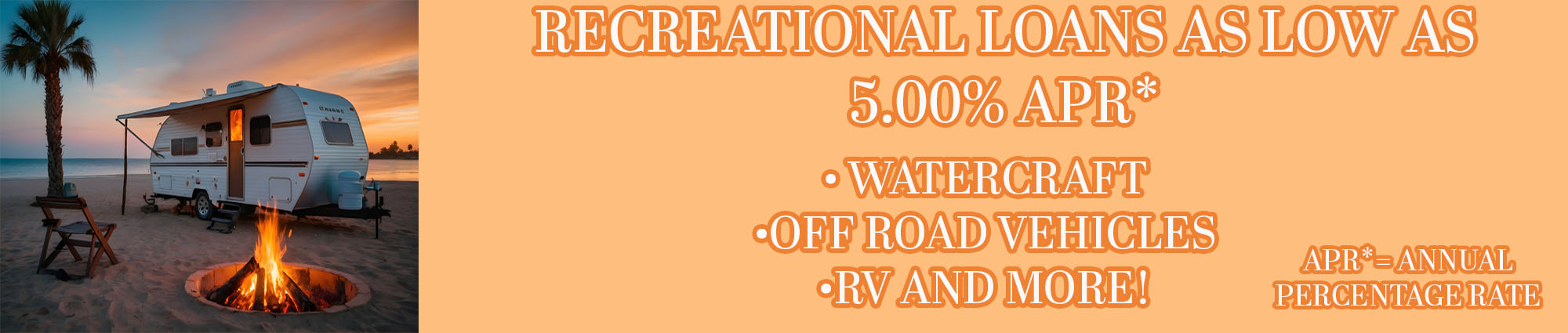 Recreational loans as low as five percent APR* watercraft, off road vehicles, rv and more! APR* equals annual percentage rate. 