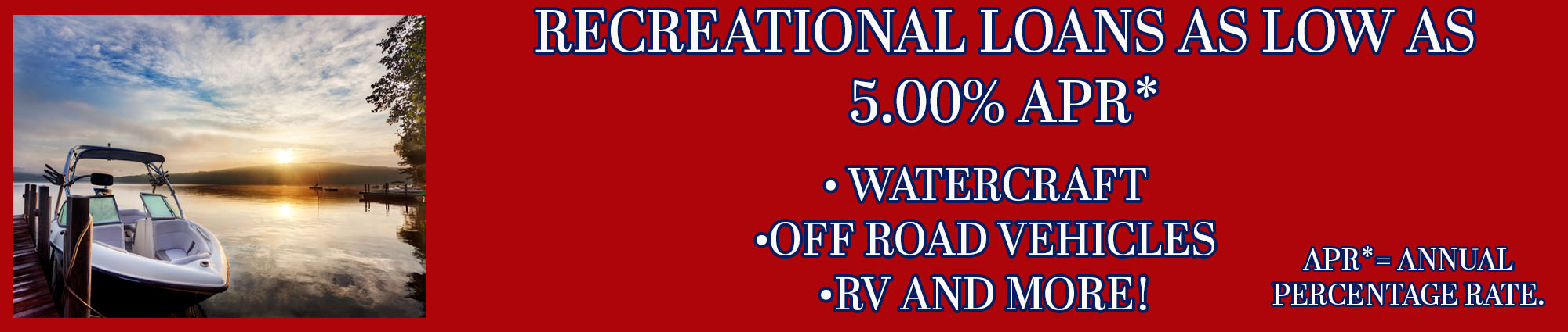 Recreational loans as low as five percent APR* watercraft, off road vehicles, RV and more! APR* equals Annual Percentage Rate.