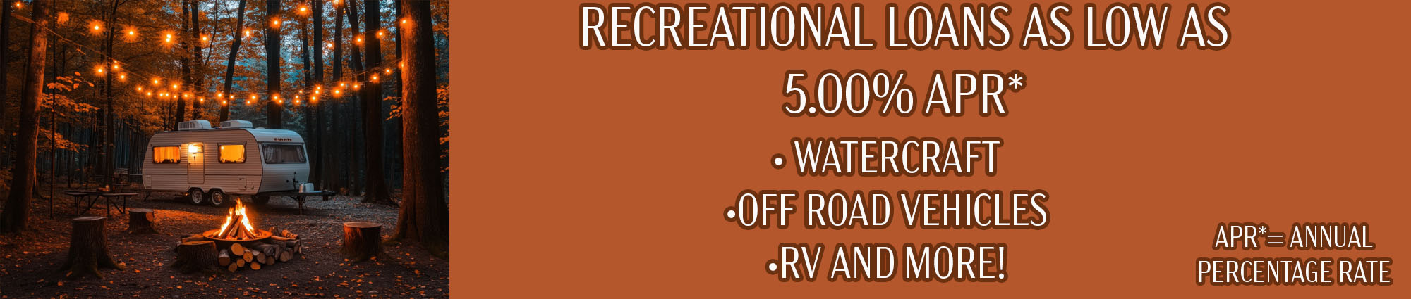 Recreational Loans As Low As 5 percent APR* Watercraft, Off road vehicles, RV and more. APR* equals annual percentage rate.