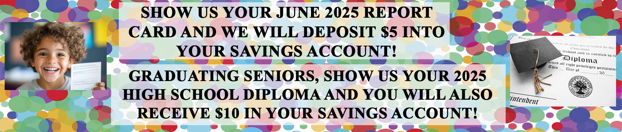Show us your June twenty twenty five report card and we will deposit five dollars into your savings account! Graduating seniors, show us your twenty twenty five high school diploma and you will also receive ten dollars in your savings account!