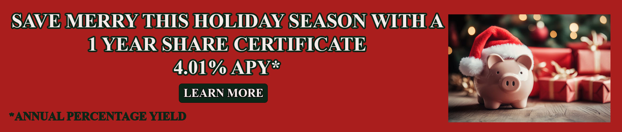 SAVE MERRY THIS HOLIDAY SEASON WITH A ONE YEAR SHARE CERTIFICATE 
FOUR POINT ZERO ONE PERCENT APY* 
LEARN MORE
APY* EQUALS ANNUAL PERCENTAGE YIELD 