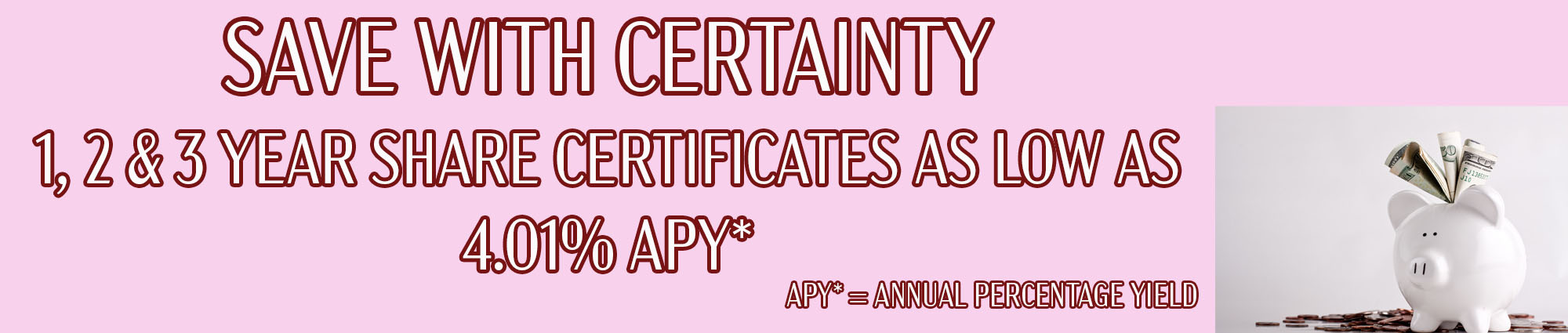 SAVE WITH CERTAINTY ONE, TWO, AND THREE YEAR SHARE CERTIFICATES AS LOW AS FOUR POINT ZERO ONE PERCENT APY* APY EQUALS ANNUAL PERCENTAGE YIELD 