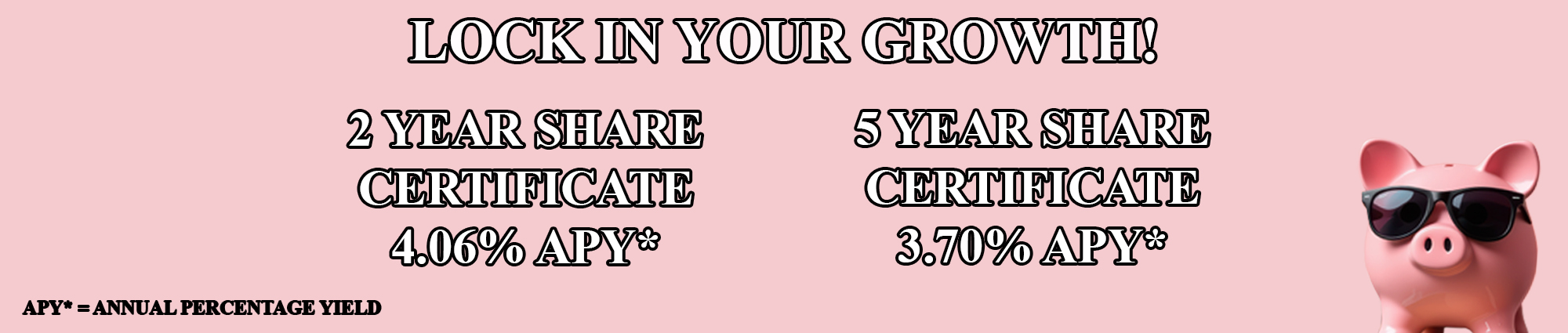 Lock in your growth! Two year share certificate four point zero six percent APY* Five year share certificate three point seven zero percent APY* APY* equals annual percentage yield 