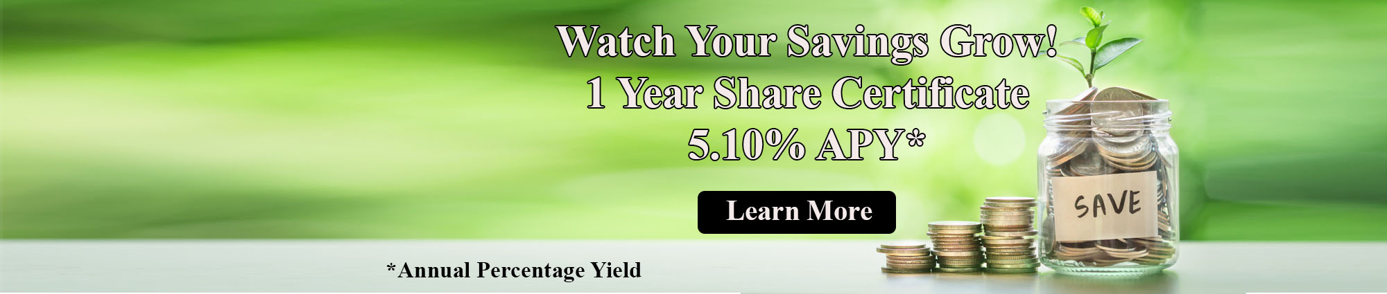 Watch Your Savings Grow! 1 Year Share Certificate five point ten percent annual percentage yield. Click to learn more.