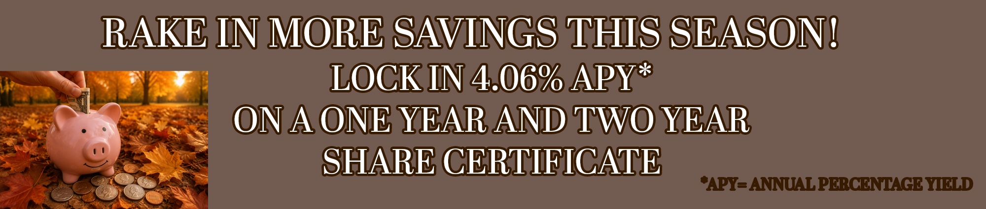 Rake in more savings this season! Lock in four point zero six percent APY* 
On a one year and two year share certificate 