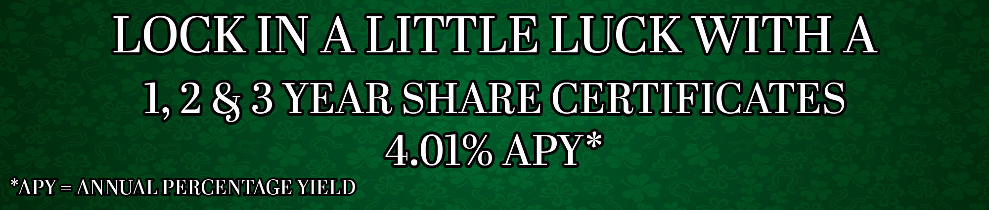LOCK IN A LITTLE LUCK WITH A ONE, TWO AND 3 YEAR SHARE CERTIFICATES FOUR POINT ZERO ONE APY* *APY EQUALS ANNUAL PERCENTAGE YIELD 