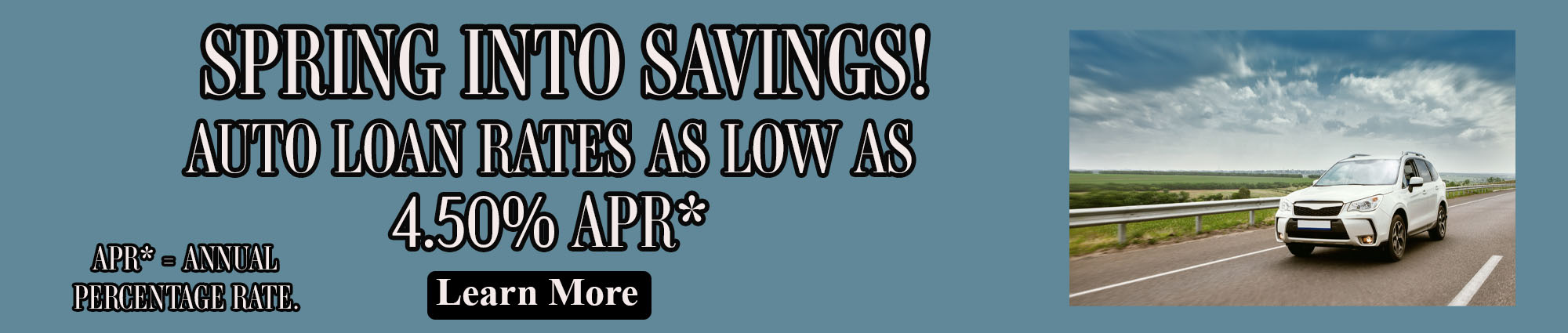 Spring into savings! Auto Loan rates as low as four point five zero percent. APR* equals annual percentage rate. Learn More.  