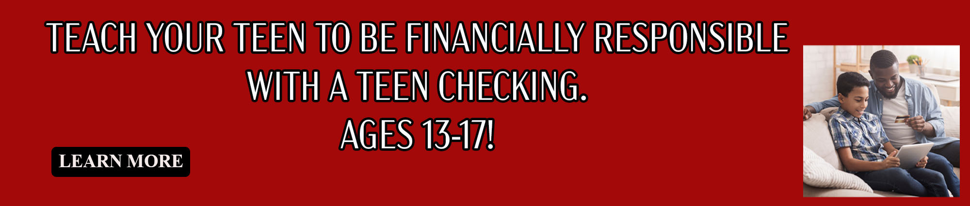 Teach your Teen to be financially responsible with a Teen Checking. Ages Thirteen through Seventeen! 
Learn More 