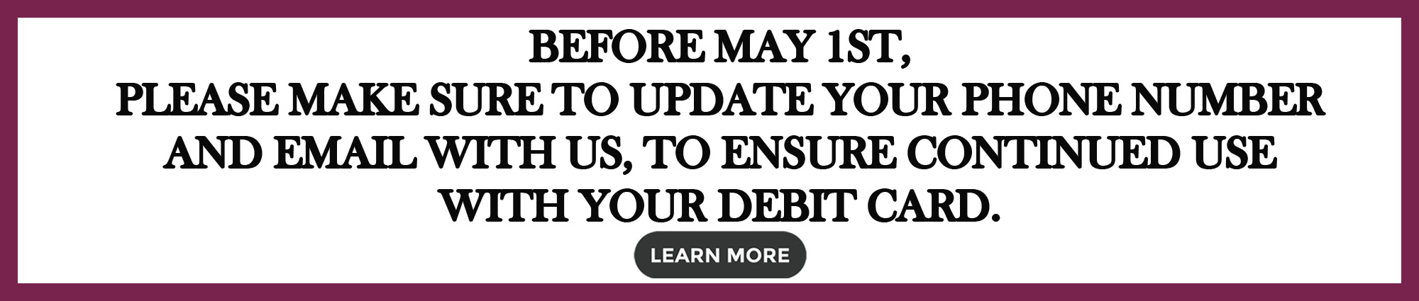 Before May First, make sure to update your phone number and email with us, to ensure continued use with your debit card. Learn more 