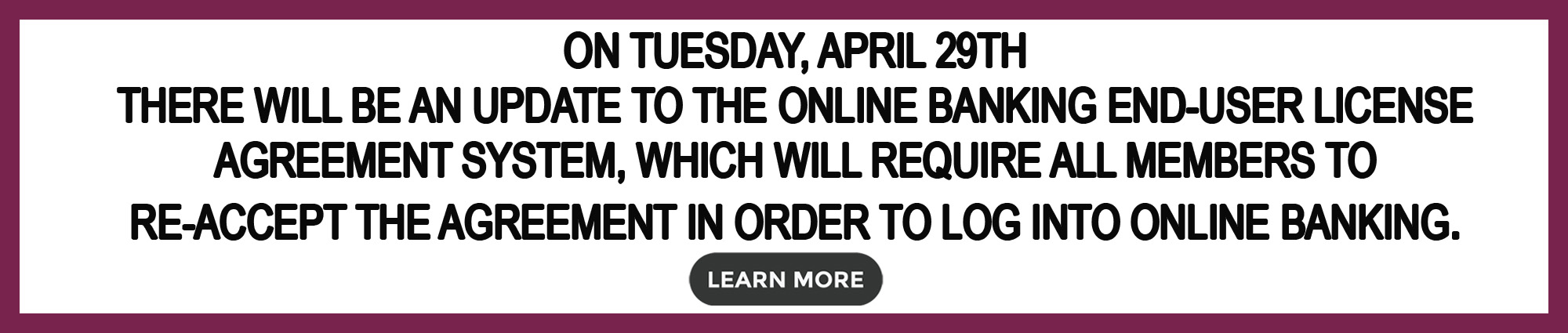 On Tuesday, April Twenty Ninth there will be an update to the online banking end-user license agreement system, which will require all members to re-accept the agreement in order to log into online baking. Learn more 