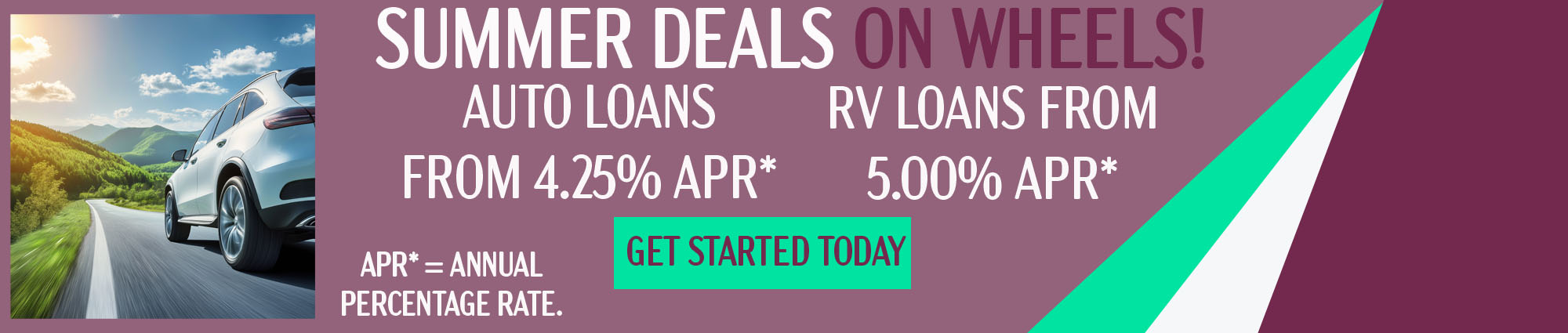 Summer on wheels! Auto Loans from four point two five percent APR*. RV Loans from Five point zero zero percent APR*.  Get started today. APR* equals Annual Percentage Rate.
